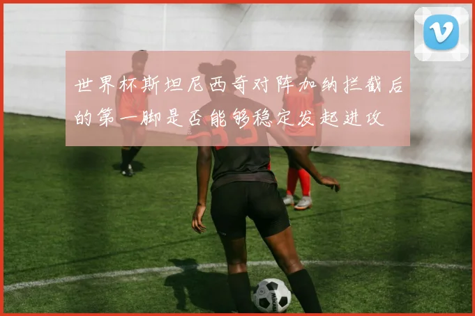 世界杯斯坦尼西奇对阵加纳拦截后的第一脚是否能够稳定发起进攻