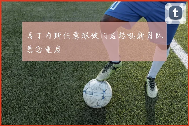 马丁内斯任意球破门后怒吼新月队悬念重启