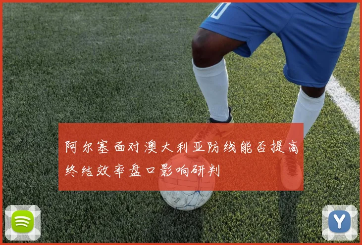阿尔塞面对澳大利亚防线能否提高终结效率盘口影响研判