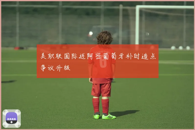 美职联国际迈阿密葡萄牙补时造点争议升级