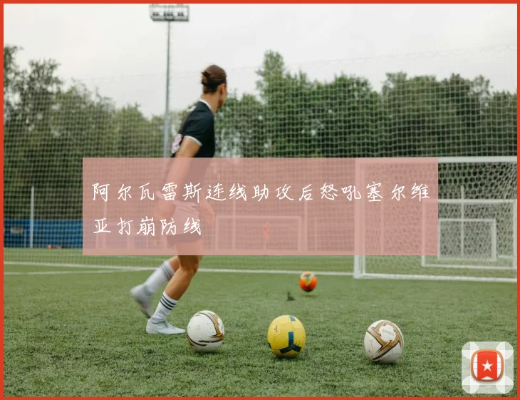 阿尔瓦雷斯连线助攻后怒吼塞尔维亚打崩防线