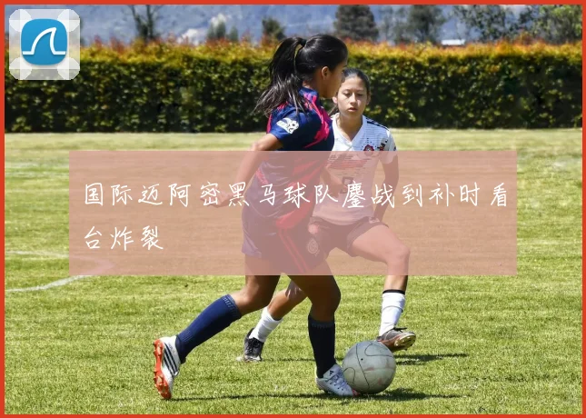 国际迈阿密黑马球队鏖战到补时看台炸裂