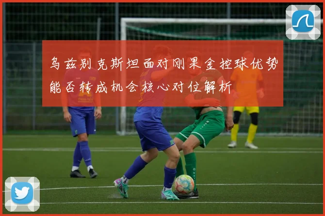 乌兹别克斯坦面对刚果金控球优势能否转成机会核心对位解析