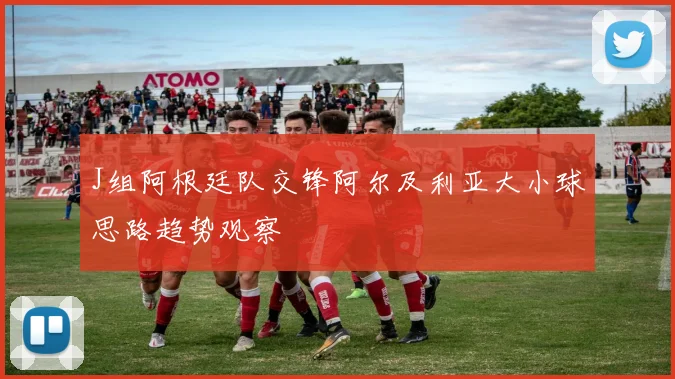 J组阿根廷队交锋阿尔及利亚大小球思路趋势观察