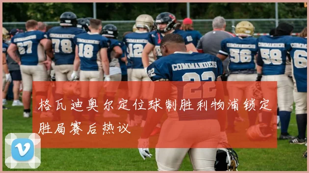 格瓦迪奥尔定位球制胜利物浦锁定胜局赛后热议