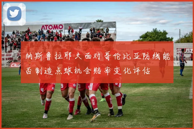 纳斯鲁拉耶夫面对哥伦比亚防线能否制造点球机会赔率变化评估