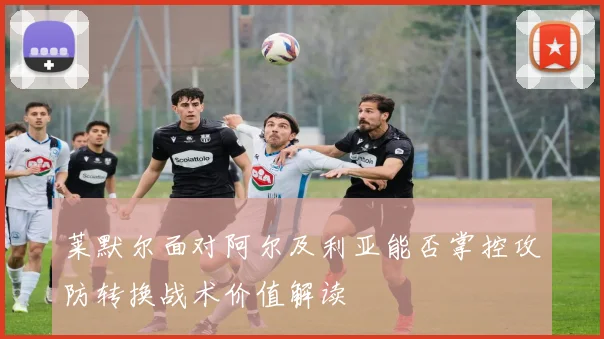 莱默尔面对阿尔及利亚能否掌控攻防转换战术价值解读