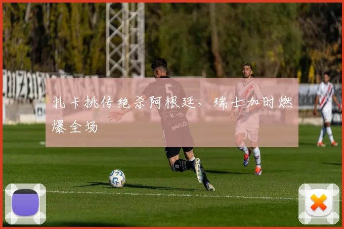 扎卡挑传绝杀阿根廷，瑞士加时燃爆全场