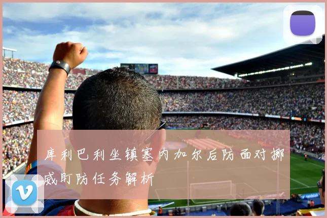 库利巴利坐镇塞内加尔后防面对挪威盯防任务解析