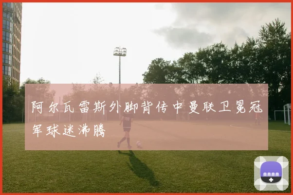 阿尔瓦雷斯外脚背传中曼联卫冕冠军球迷沸腾