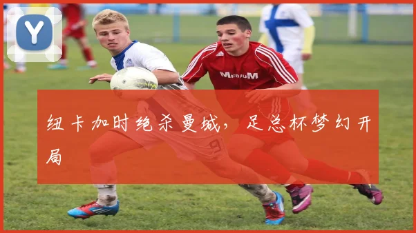 纽卡加时绝杀曼城,足总杯梦幻开局