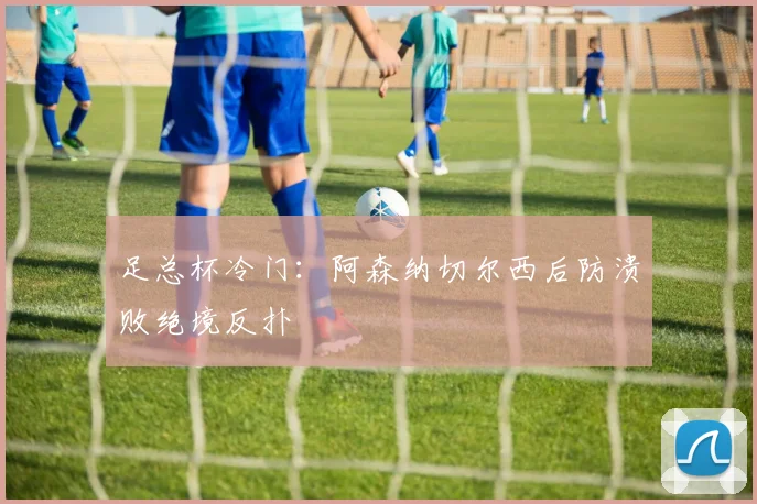 足总杯冷门：阿森纳切尔西后防溃败绝境反扑