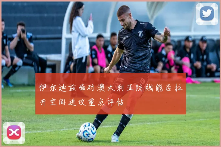 伊尔迪兹面对澳大利亚防线能否拉开空间进攻重点评估