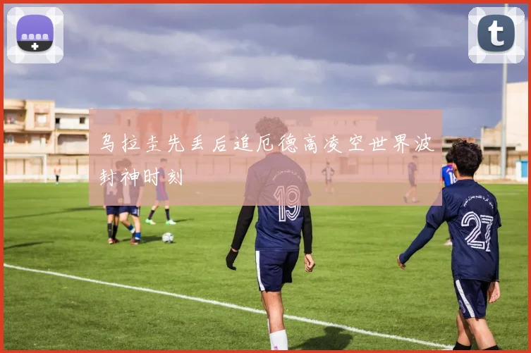 乌拉圭先丢后追厄德高凌空世界波封神时刻