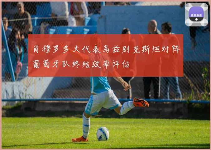 肖穆罗多夫代表乌兹别克斯坦对阵葡萄牙队终结效率评估
