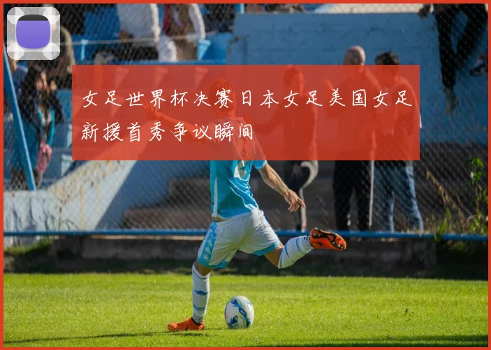 女足世界杯决赛日本女足美国女足新援首秀争议瞬间