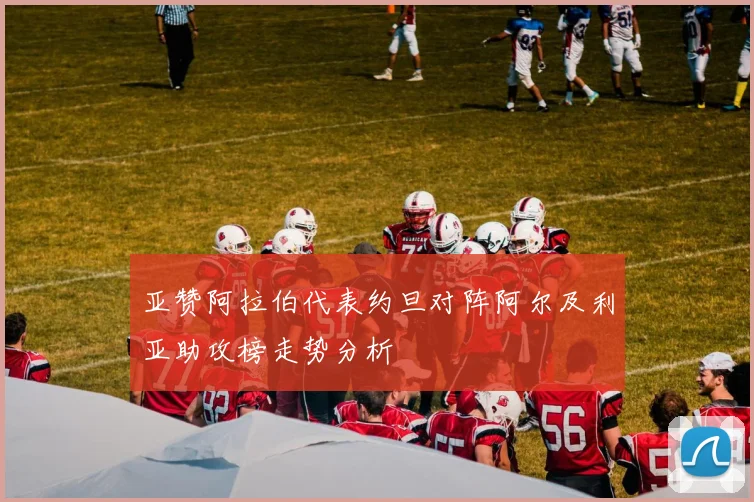 亚赞阿拉伯代表约旦对阵阿尔及利亚助攻榜走势分析