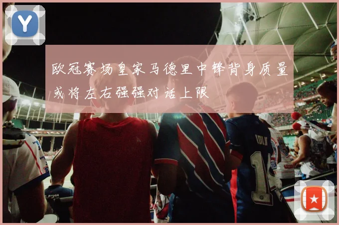 欧冠赛场皇家马德里中锋背身质量或将左右强强对话上限