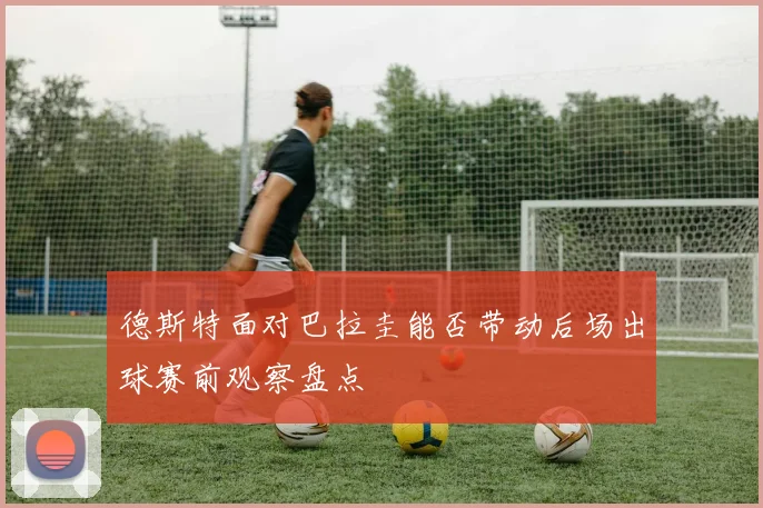 德斯特面对巴拉圭能否带动后场出球赛前观察盘点