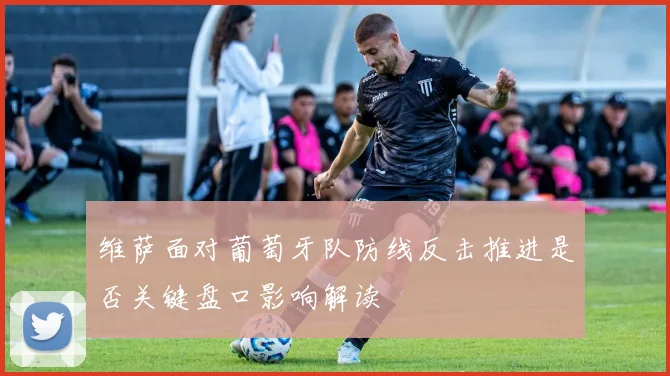 维萨面对葡萄牙队防线反击推进是否关键盘口影响解读
