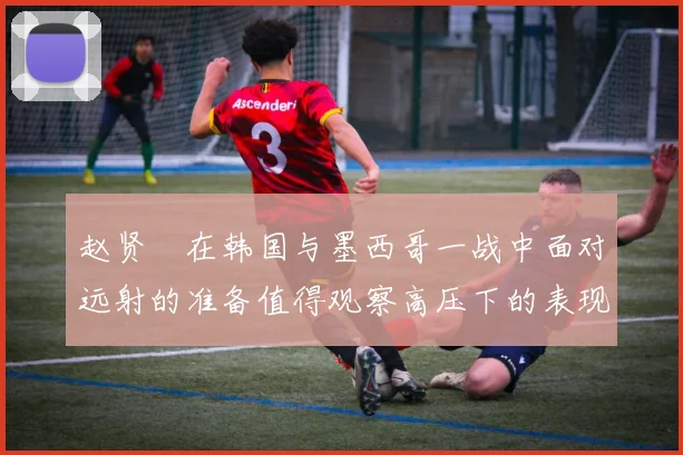 赵贤祐在韩国与墨西哥一战中面对远射的准备值得观察高压下的表现