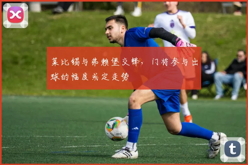 莱比锡与弗赖堡交锋，门将参与出球的幅度或定走势