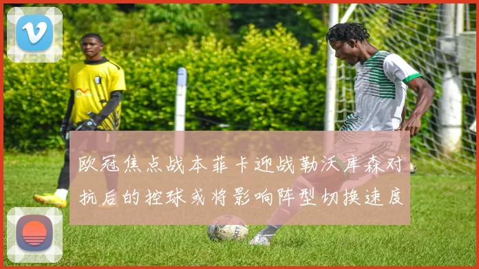 欧冠焦点战本菲卡迎战勒沃库森对抗后的控球或将影响阵型切换速度