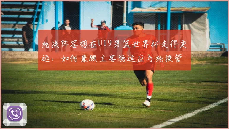 轮换阵容想在U19男篮世界杯走得更远，如何兼顾主客场适应与轮换管理