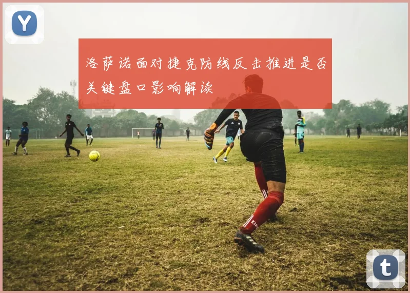 洛萨诺面对捷克防线反击推进是否关键盘口影响解读