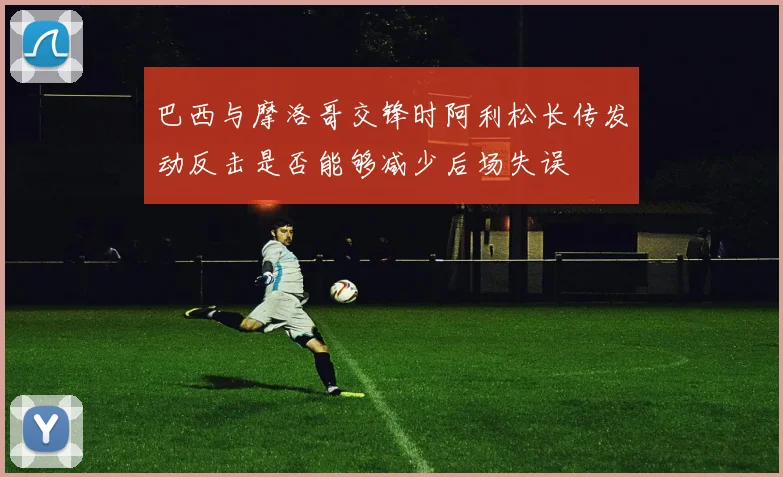 巴西与摩洛哥交锋时阿利松长传发动反击是否能够减少后场失误