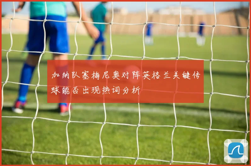 加纳队塞梅尼奥对阵英格兰关键传球能否出现热词分析