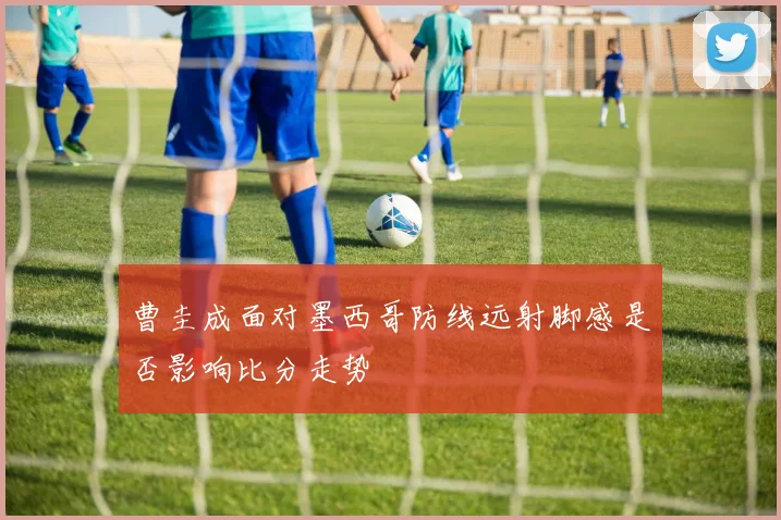 曹圭成面对墨西哥防线远射脚感是否影响比分走势