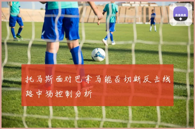 托马斯面对巴拿马能否切断反击线路中场控制分析