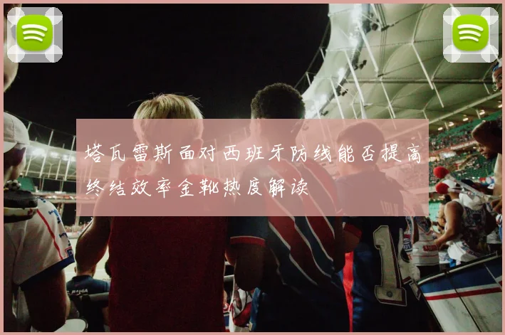 塔瓦雷斯面对西班牙防线能否提高终结效率金靴热度解读