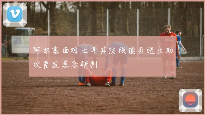 阿尔塞面对土耳其防线能否送出助攻首发悬念研判