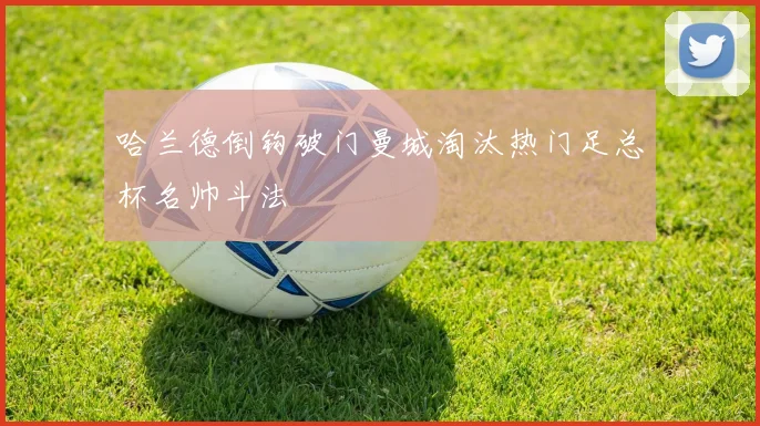 哈兰德倒钩破门曼城淘汰热门足总杯名帅斗法