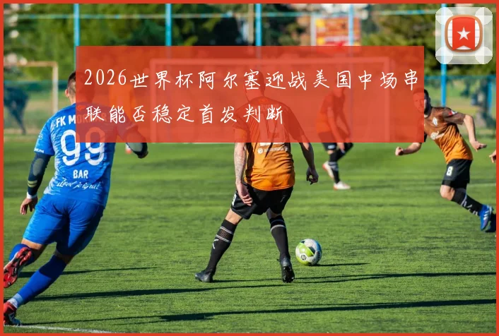 2026世界杯阿尔塞迎战美国中场串联能否稳定首发判断