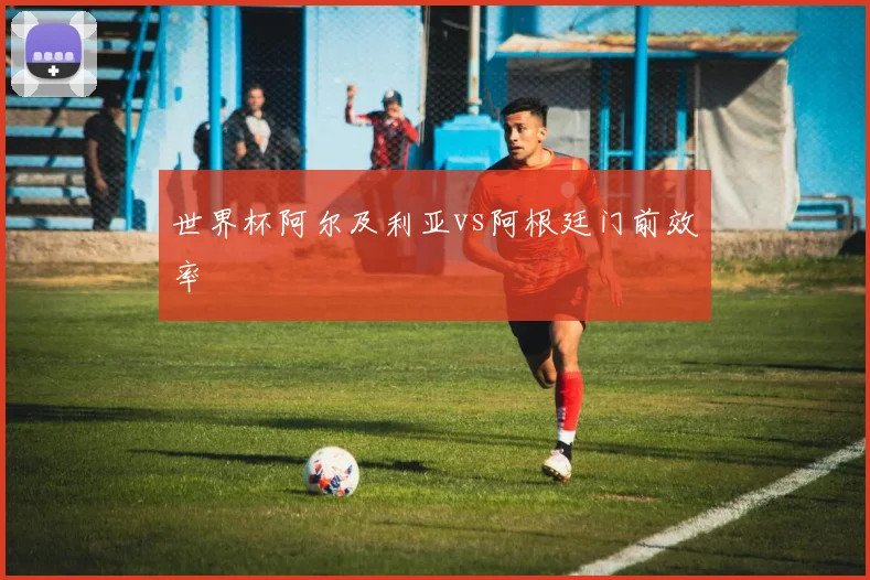世界杯阿尔及利亚vs阿根廷门前效率