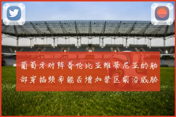 葡萄牙对阵哥伦比亚维蒂尼亚的肋部穿插频率能否增加禁区前沿威胁