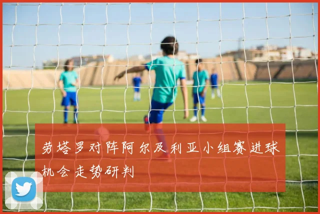 劳塔罗对阵阿尔及利亚小组赛进球机会走势研判