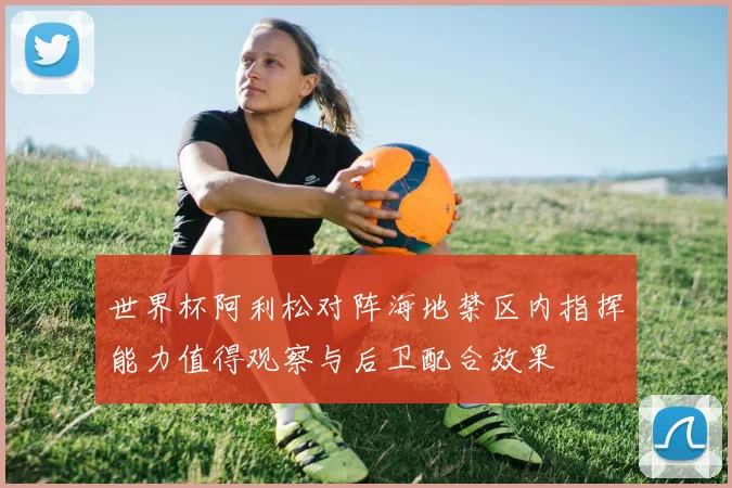 世界杯阿利松对阵海地禁区内指挥能力值得观察与后卫配合效果