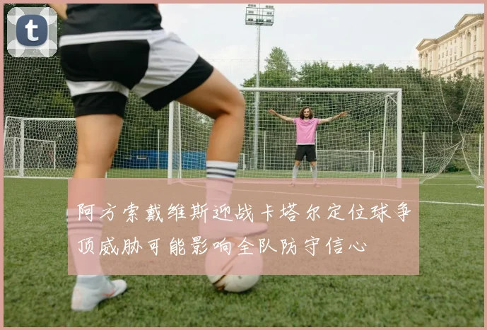 阿方索戴维斯迎战卡塔尔定位球争顶威胁可能影响全队防守信心