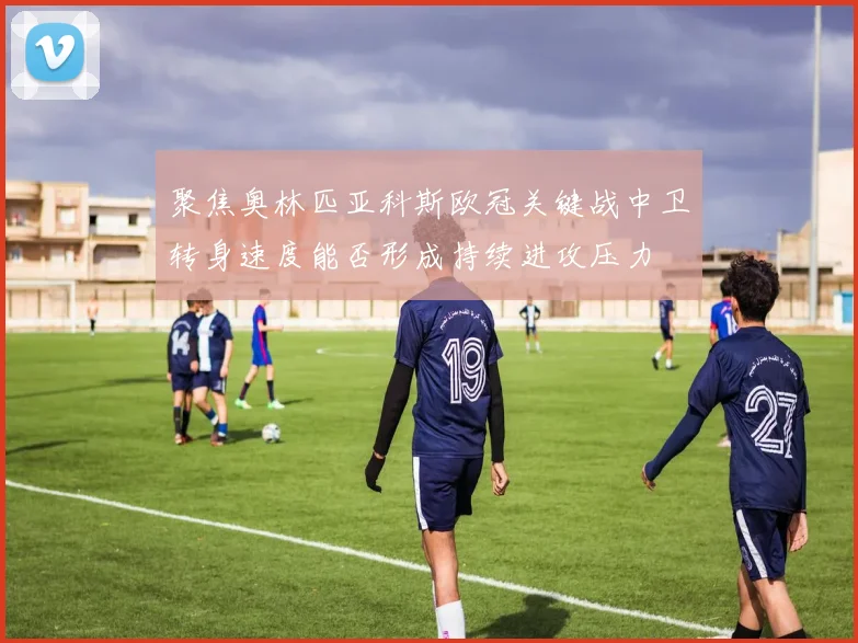 聚焦奥林匹亚科斯欧冠关键战中卫转身速度能否形成持续进攻压力