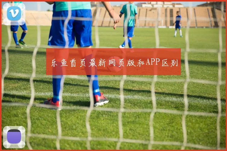 乐鱼首页最新网页版和APP区别